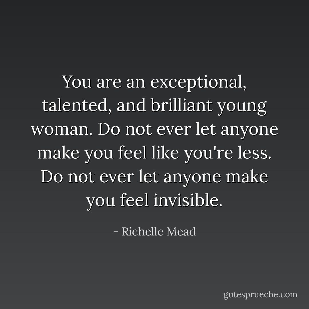 You are an exceptional, talented, and brilliant young woman. Do not ever let anyone make you feel like you're less. Do not ever let anyone make you feel invisible. - Richelle Mead