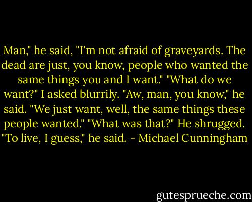 Man," he said, "I'm not afraid of graveyards. The dead are just, you know, people who wanted the same things you and I want."<br />"What do we want?" I asked blurrily.<br />"Aw, man, you know," he said. "We just want, well, the same things these people wanted."<br />"What was that?"<br />He shrugged. "To live, I guess," he said. - Michael Cunningham