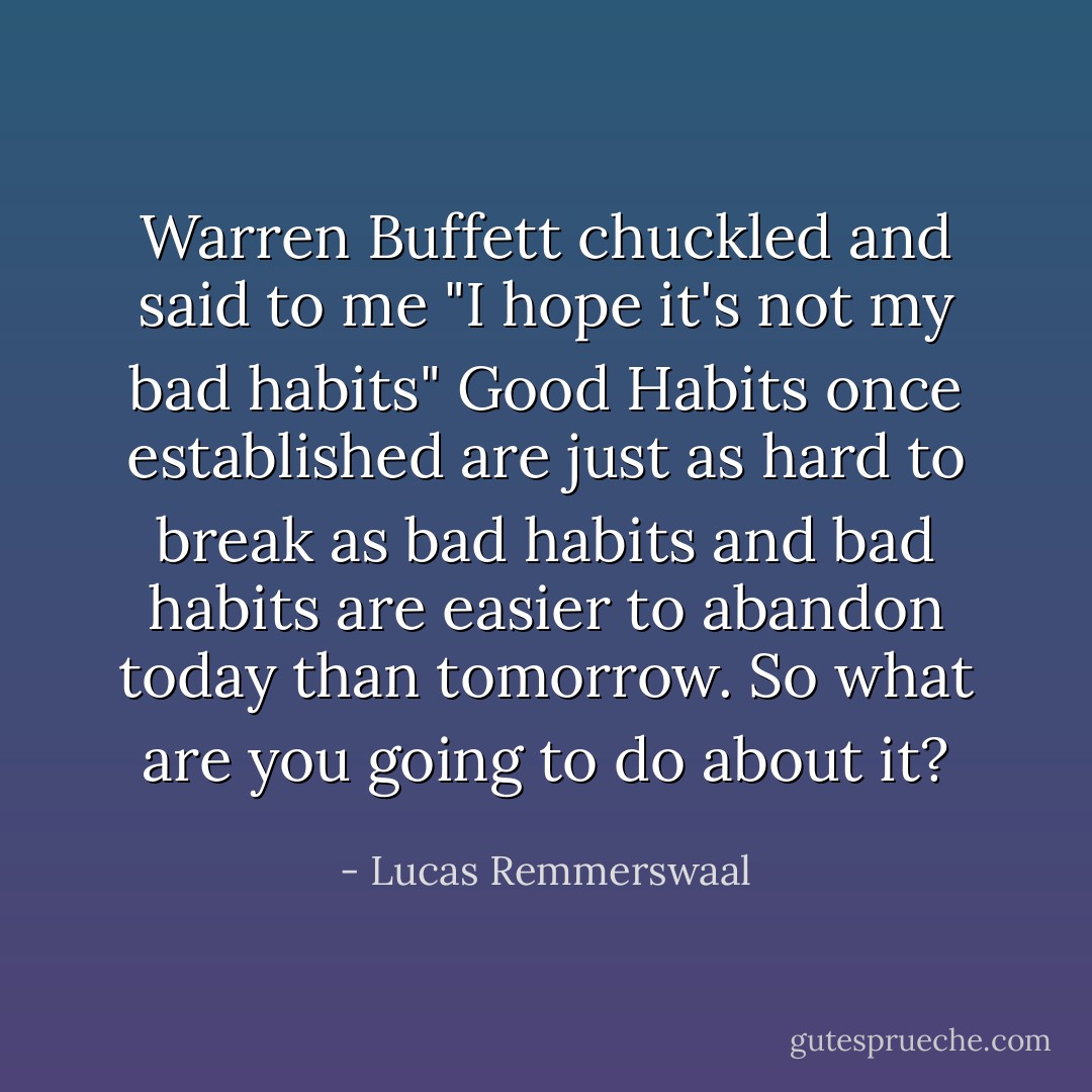 Warren Buffett chuckled and said to me "I hope it's not my bad habits" Good Habits once established are just as hard to break as bad habits and bad habits are easier to abandon today than tomorrow. So what are you going to do about it? - Lucas Remmerswaal