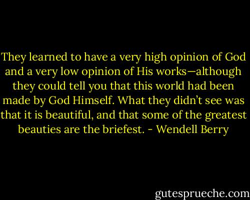 They learned to have a very high opinion of God and a very low opinion of His works—although they could tell you that this world had been made by God Himself. What they didn’t see was that it is beautiful, and that some of the greatest beauties are the briefest. - Wendell Berry