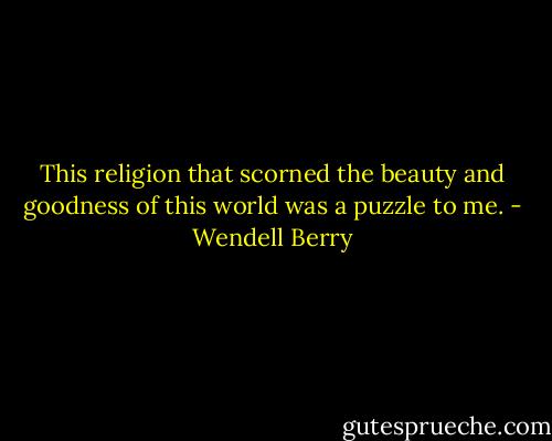 This religion that scorned the beauty and goodness of this world was a puzzle to me. - Wendell Berry