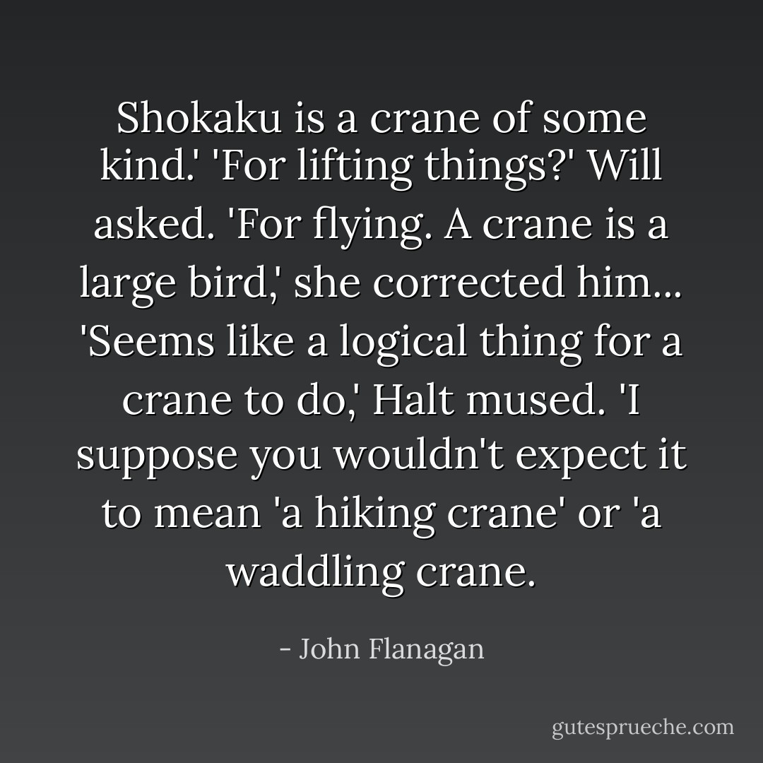 Shokaku is a crane of some kind.'<br />'For lifting things?' Will asked.<br />'For flying. A crane is a large bird,' she corrected him...<br />'Seems like a logical thing for a crane to do,' Halt mused. 'I suppose you wouldn't expect it to mean 'a hiking crane' or 'a waddling crane. - John Flanagan
