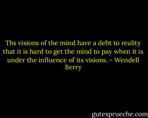 Ths visions of the mind have a debt to reality that it is hard to get the mind to pay when it is under the influence of its visions. - Wendell Berry