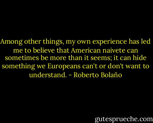 Among other things, my own experience has led me to believe that American naivete can sometimes be more than it seems; it can hide something we Europeans can't or don't want to understand. - Roberto Bolaño