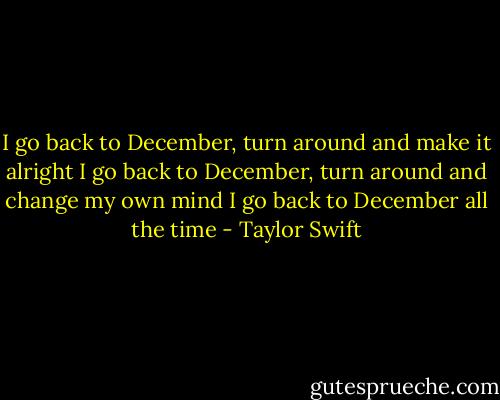 I go back to December, turn around and make it alright I go back to December, turn around and change my own mind I go back to December all the time - Taylor Swift