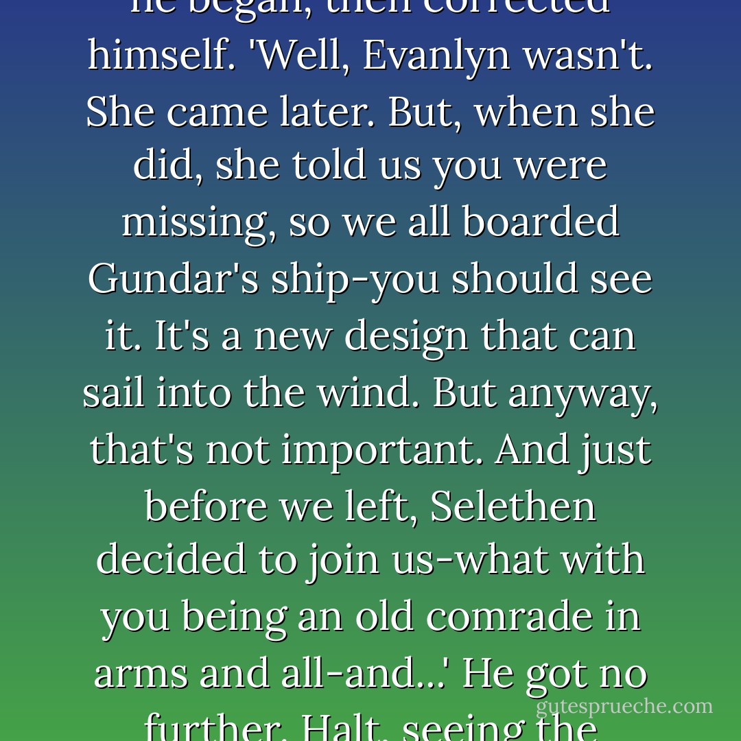 But...' Horace looked from one familiar face to another. 'How did you come to..?'<br />Before he could finish the question, Will interupted, thinking to clarify matters but only making them more puzzling...<br />'We were all in Toscana for the treaty signing,' he began, then corrected himself. 'Well, Evanlyn wasn't. She came later. But, when she did, she told us you were missing, so we all boarded Gundar's ship-you should see it. It's a new design that can sail into the wind. But anyway, that's not important. And just before we left, Selethen decided to join us-what with you being an old comrade in arms and all-and...'<br />He got no further. Halt, seeing the confusion growing on Horace's face, held up a hand to stop his babbling former apprentice...<br />Will stopped, a little embarrassed as he realized that he had been running off at the mouth. - John Flanagan