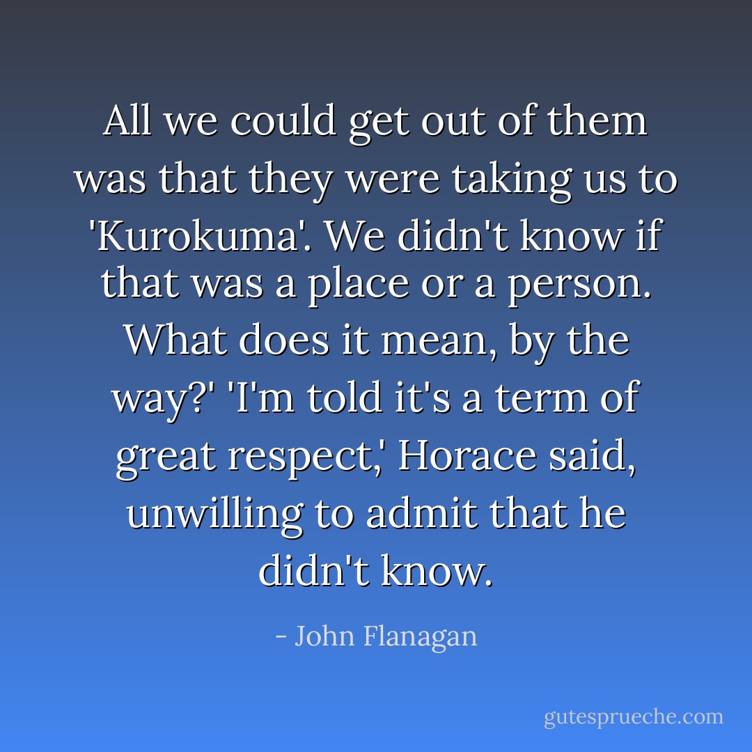 All we could get out of them was that they were taking us to 'Kurokuma'. We didn't know if that was a place or a person. What does it mean, by the way?'<br />'I'm told it's a term of great respect,' Horace said, unwilling to admit that he didn't know. - John Flanagan