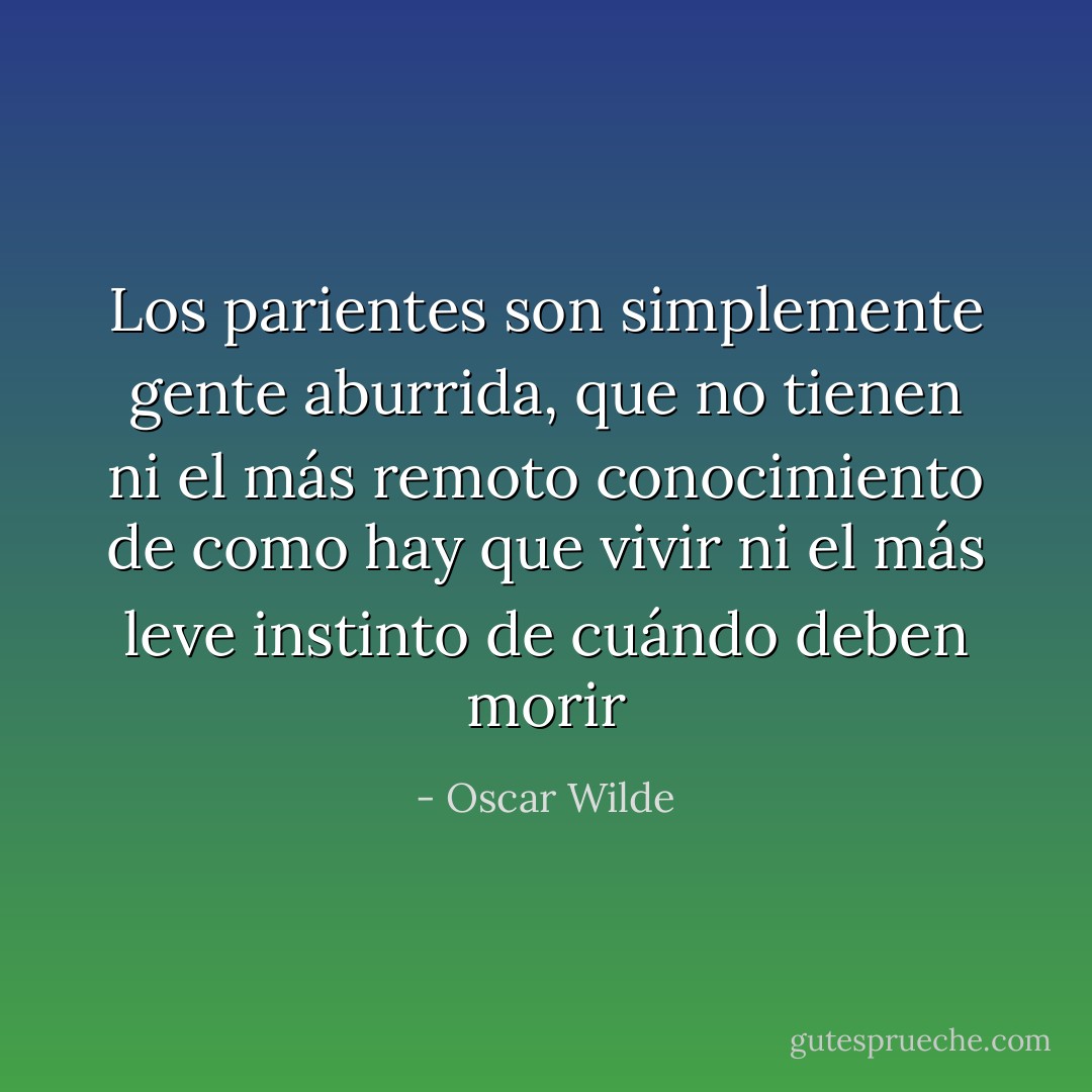Los parientes son simplemente gente aburrida, que no tienen ni el más remoto conocimiento de como hay que vivir ni el más leve instinto de cuándo deben morir - Oscar Wilde