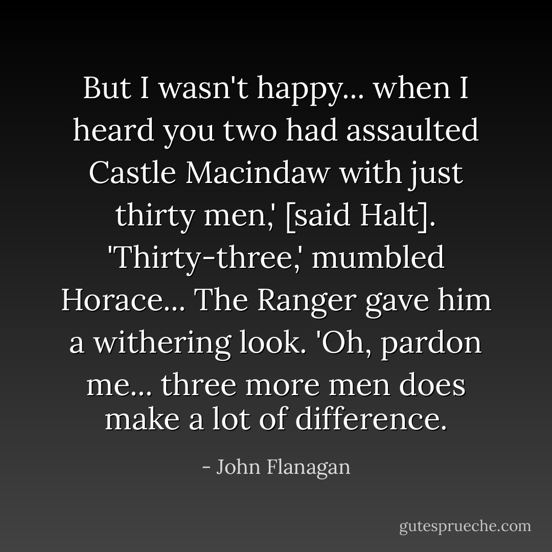 But I wasn't happy... when I heard you two had assaulted Castle Macindaw with just thirty men,' [said Halt].<br />'Thirty-three,' mumbled Horace...<br />The Ranger gave him a withering look. 'Oh, pardon me... three more men does make a lot of difference. - John Flanagan