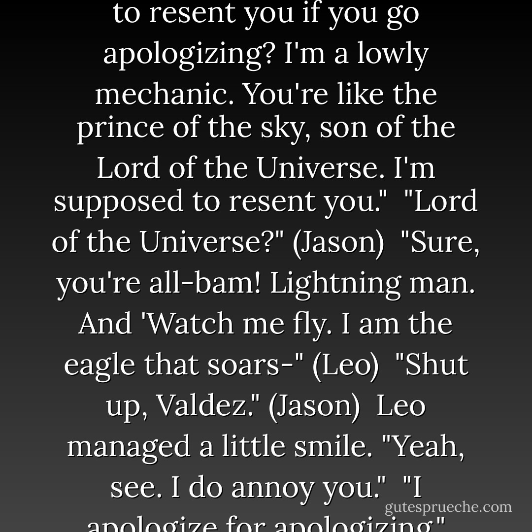 Leo lowered his screwdriver. He looked at the ceiling and shook his head like, What am I gonna do with this guy?<br /> "I try very hard to be annoying," Leo said. "Don't insult my ability to annoy. And how am I supposed to resent you if you go apologizing? I'm a lowly mechanic. You're like the prince of the sky, son of the Lord of the Universe. I'm supposed to resent you."<br /> "Lord of the Universe?" (Jason)<br /> "Sure, you're all-bam! Lightning man. And 'Watch me fly. I am the eagle that soars-" (Leo)<br /> "Shut up, Valdez." (Jason)<br /> Leo managed a little smile. "Yeah, see. I do annoy you."<br /> "I apologize for apologizing." (Jason)<br /> "Thank you." He went back to work, but the tension had eased between them. Leo still looked sad and exhausted-just not quite so angry. - Rick Riordan
