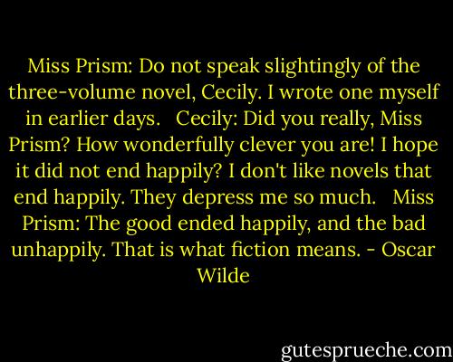Miss Prism: Do not speak slightingly of the three-volume novel, Cecily. I wrote one myself in earlier days. <br /><br />Cecily: Did you really, Miss Prism? How wonderfully clever you are! I hope it did not end happily? I don't like novels that end happily. They depress me so much. <br /><br />Miss Prism: The good ended happily, and the bad unhappily. That is what fiction means. - Oscar Wilde