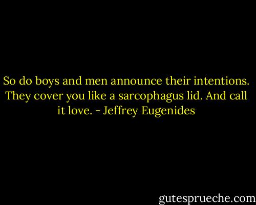 So do boys and men announce their intentions. They cover you like a sarcophagus lid. And call it love. - Jeffrey Eugenides