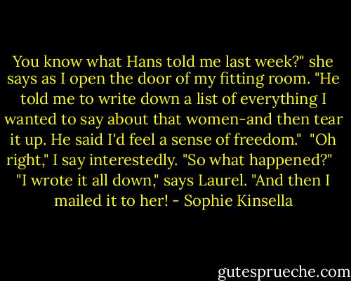 You know what Hans told me last week?" she says as I open the door of my fitting room. "He told me to write down a list of everything I wanted to say about that women-and then tear it up. He said I'd feel a sense of freedom."<br /><br />"Oh right," I say interestedly. "So what happened?" <br /><br />"I wrote it all down," says Laurel. "And then I mailed it to her! - Sophie Kinsella