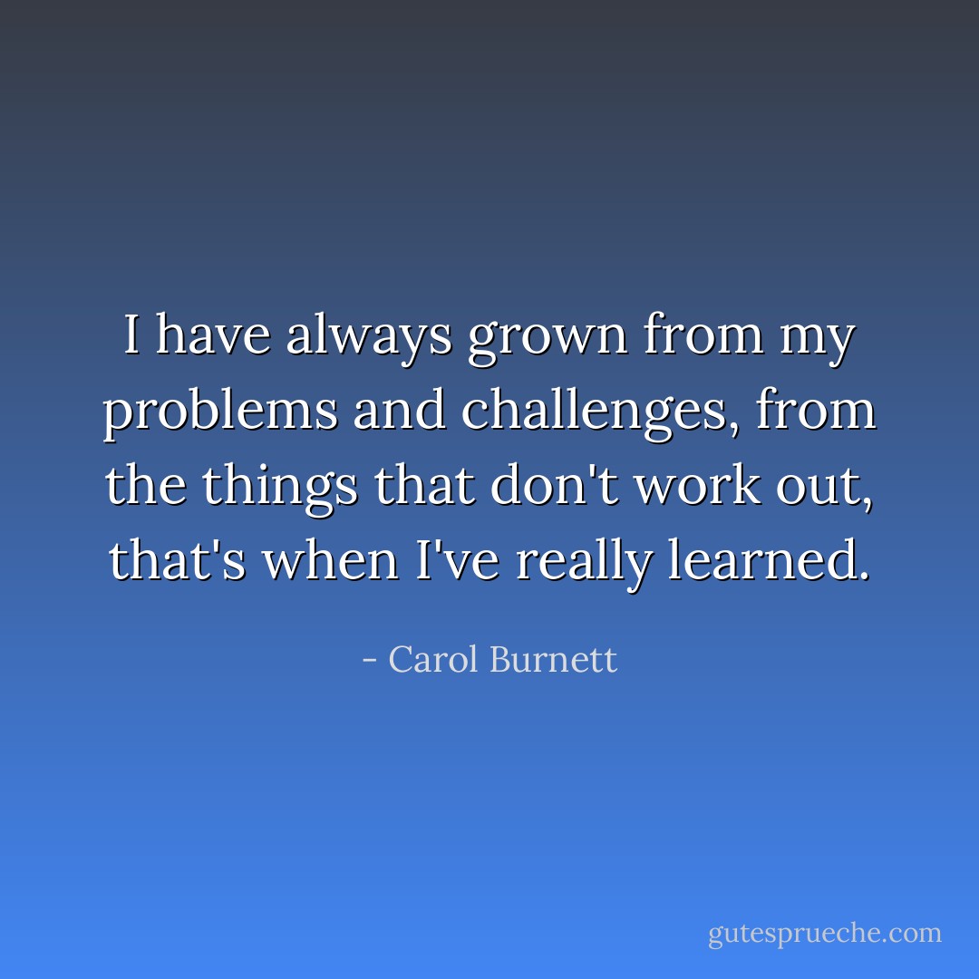I have always grown from my problems and challenges, from the things that don't work out, that's when I've really learned. - Carol Burnett
