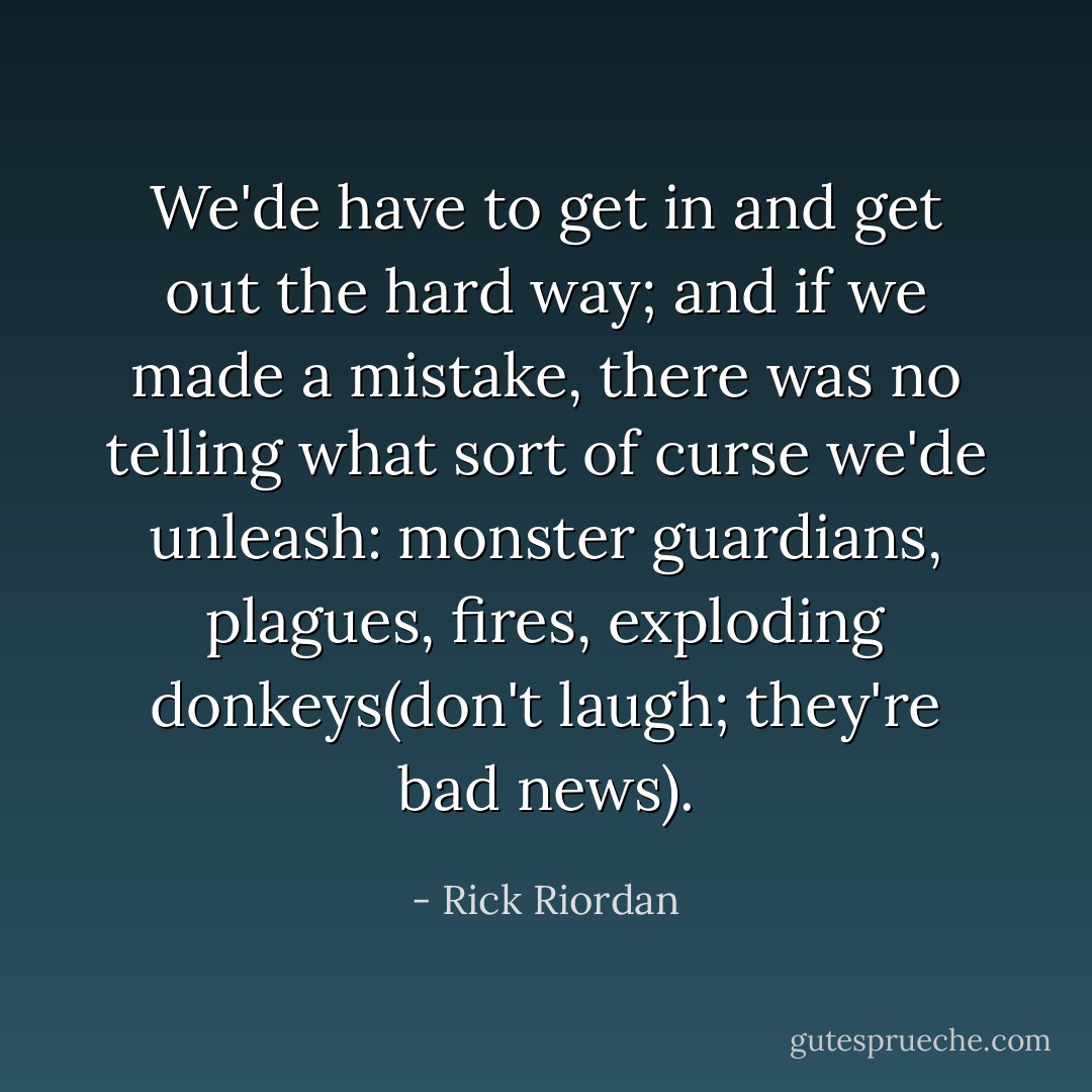 We'de have to get in and get out the hard way; and if we made a mistake, there was no telling what sort of curse we'de unleash: monster guardians, plagues, fires, exploding donkeys(don't laugh; they're bad news). - Rick Riordan