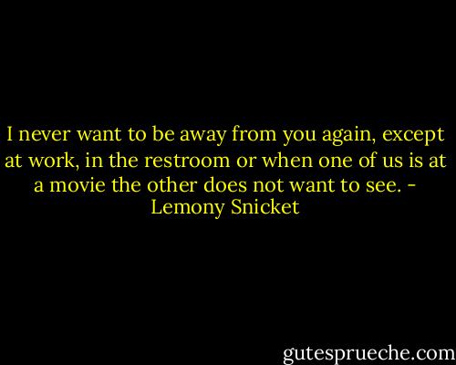 I never want to be away from you again, except at work, in the restroom or when one of us is at a movie the other does not want to see. - Lemony Snicket