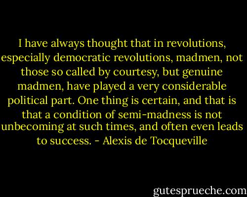 I have always thought that in revolutions, especially democratic revolutions, madmen, not those so called by courtesy, but genuine madmen, have played a very considerable political part. One thing is certain, and that is that a condition of semi-madness is not unbecoming at such times, and often even leads to success. - Alexis de Tocqueville