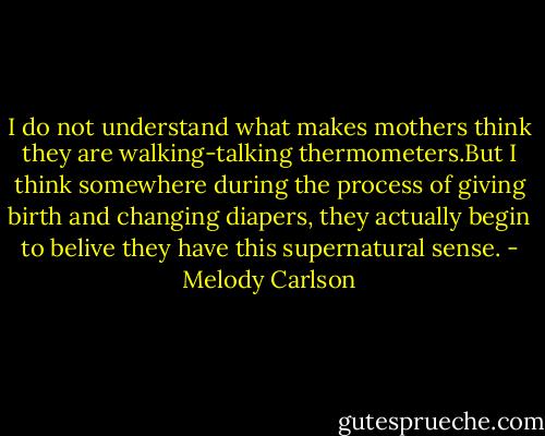 I do not understand what makes mothers think they are walking-talking thermometers.But I think somewhere during the process of giving birth and changing diapers, they actually begin to belive they have this supernatural sense. - Melody Carlson