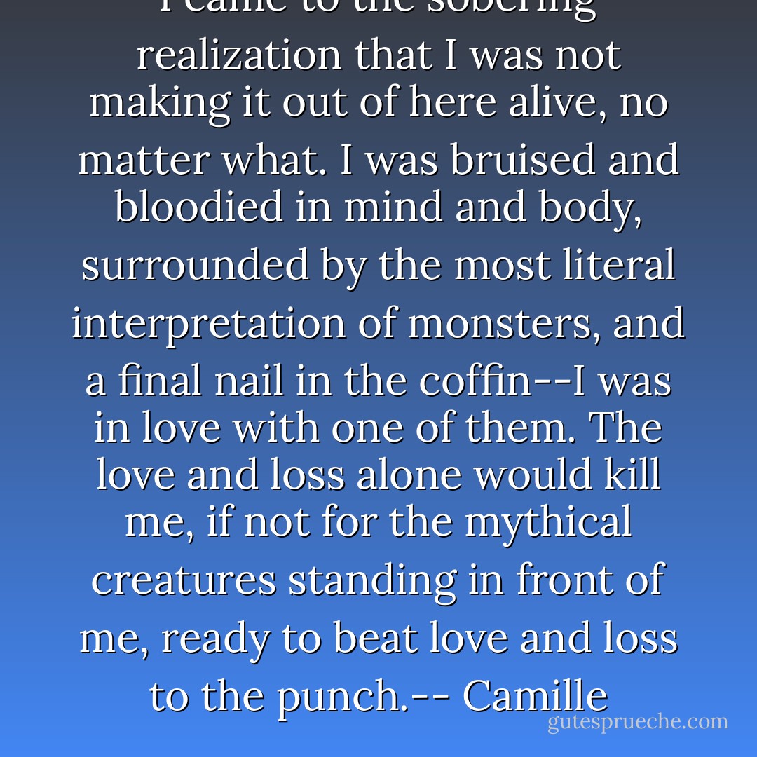 I came to the sobering realization that I was not making it out of here alive, no matter what. I was bruised and bloodied in mind and body, surrounded by the most literal interpretation of monsters, and a final nail in the coffin--I was in love with one of them. The love and loss alone would kill me, if not for the mythical creatures standing in front of me, ready to beat love and loss to the punch.-- Camille - Rachael Wade