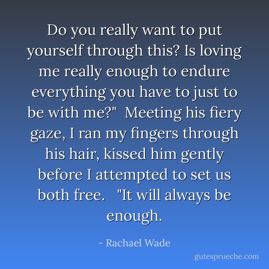 Do you really want to put yourself through this? Is loving me really enough to endure everything you have to just to be with me?"<br /><br />Meeting his fiery gaze, I ran my fingers through his hair, kissed him gently before I attempted to set us both free. <br /><br />"It will always be enough. - Rachael Wade
