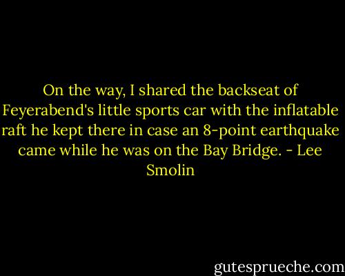 On the way, I shared the backseat of Feyerabend's little sports car with the inflatable raft he kept there in case an 8-point earthquake came while he was on the Bay Bridge. - Lee Smolin