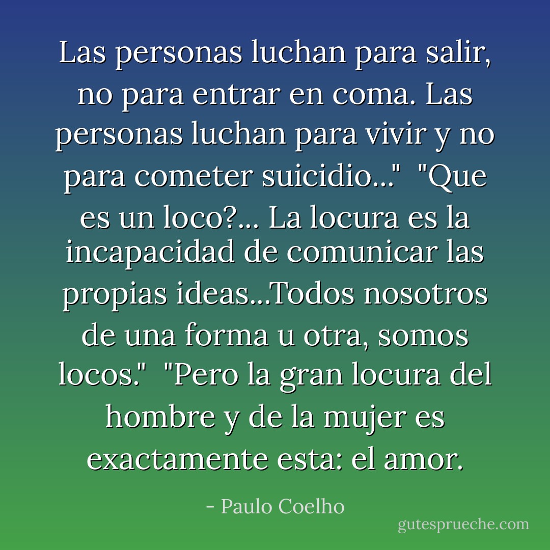 Las personas luchan para salir, no para entrar en coma. Las personas luchan para vivir y no para cometer suicidio..."<br /><br />"Que es un loco?... La locura es la incapacidad de comunicar las propias ideas...Todos nosotros de una forma u otra, somos locos."<br /><br />"Pero la gran locura del hombre y de la mujer es exactamente esta: el amor. - Paulo Coelho