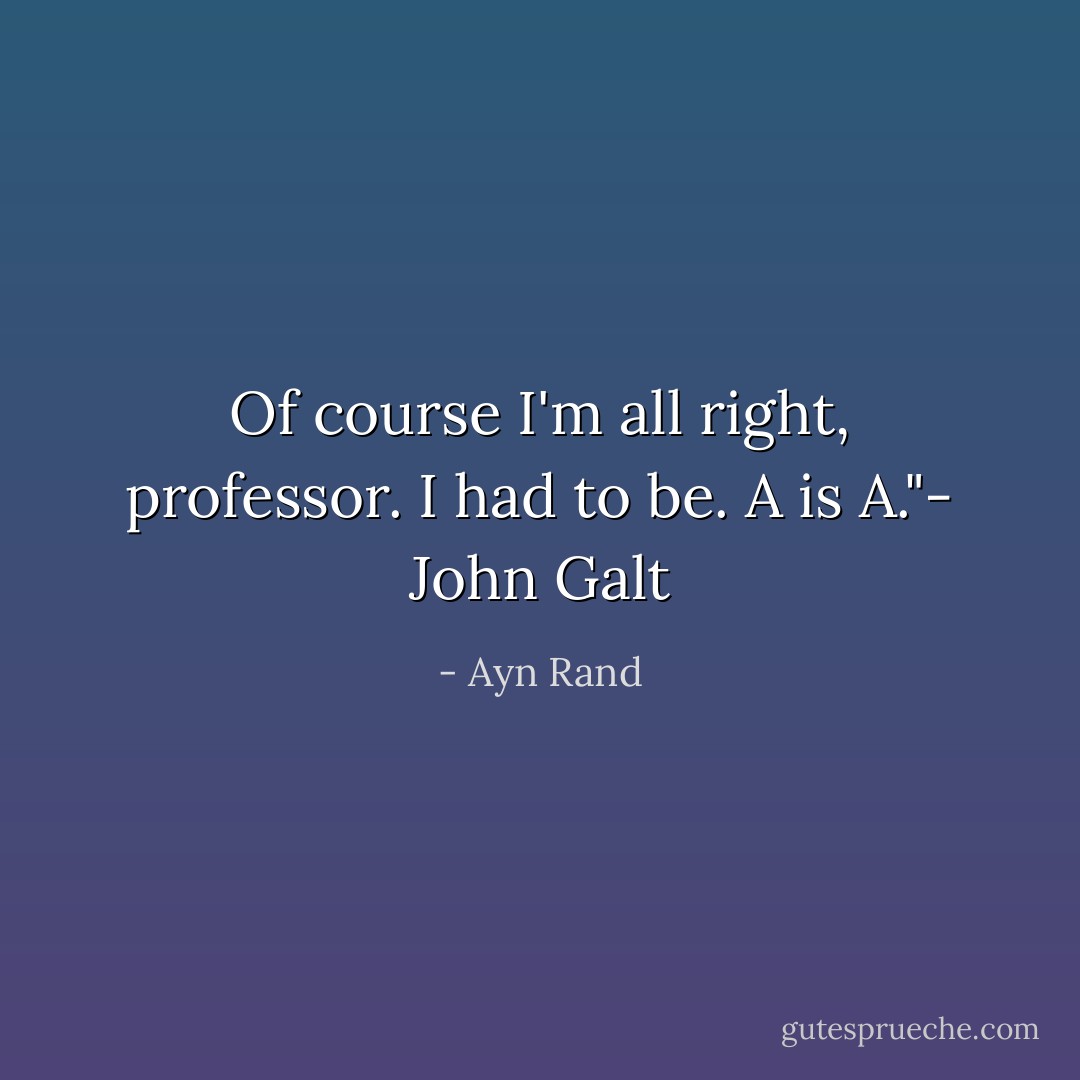 Of course I'm all right, professor. I had to be. A is A."- John Galt - Ayn Rand