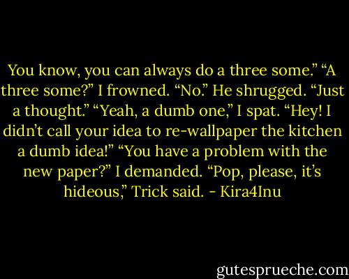 You know, you can always do a three some.”<br />“A three some?” I frowned. “No.”<br />He shrugged. “Just a thought.”<br />“Yeah, a dumb one,” I spat.<br />“Hey! I didn’t call your idea to re-wallpaper the kitchen a dumb idea!”<br />“You have a problem with the new paper?” I demanded.<br />“Pop, please, it’s hideous,” Trick said. - Kira4Inu
