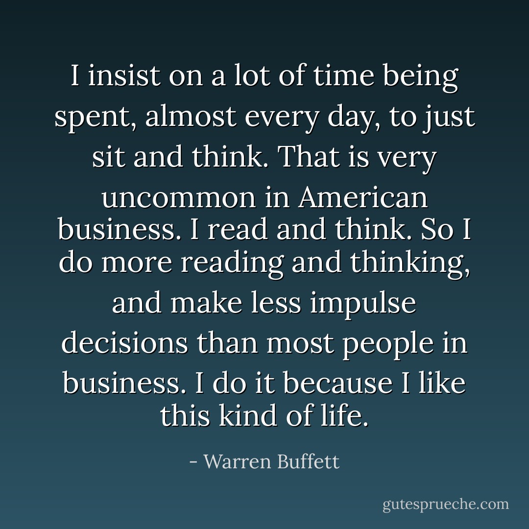 I insist on a lot of time being spent, almost every day, to just sit and think. That is very uncommon in American business. I read and think. So I do more reading and thinking, and make less impulse decisions than most people in business. I do it because I like this kind of life. - Warren Buffett