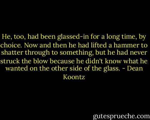 He, too, had been glassed-in for a long time, by choice. Now and then he had lifted a hammer to shatter through to something, but he had never struck the blow because he didn't know what he wanted on the other side of the glass. - Dean Koontz