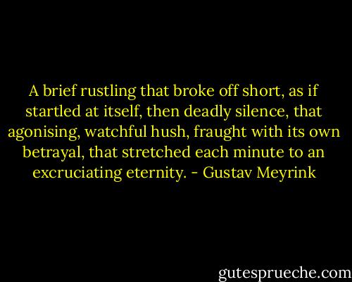 A brief rustling that broke off short, as if startled at itself, then deadly silence, that agonising, watchful hush, fraught with its own betrayal, that stretched each minute to an excruciating eternity. - Gustav Meyrink