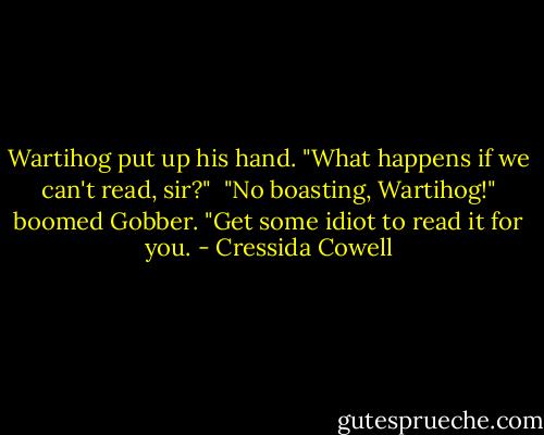 Wartihog put up his hand. "What happens if we can't read, sir?"<br /><br />"No boasting, Wartihog!" boomed Gobber. "Get some idiot to read it for you. - Cressida Cowell