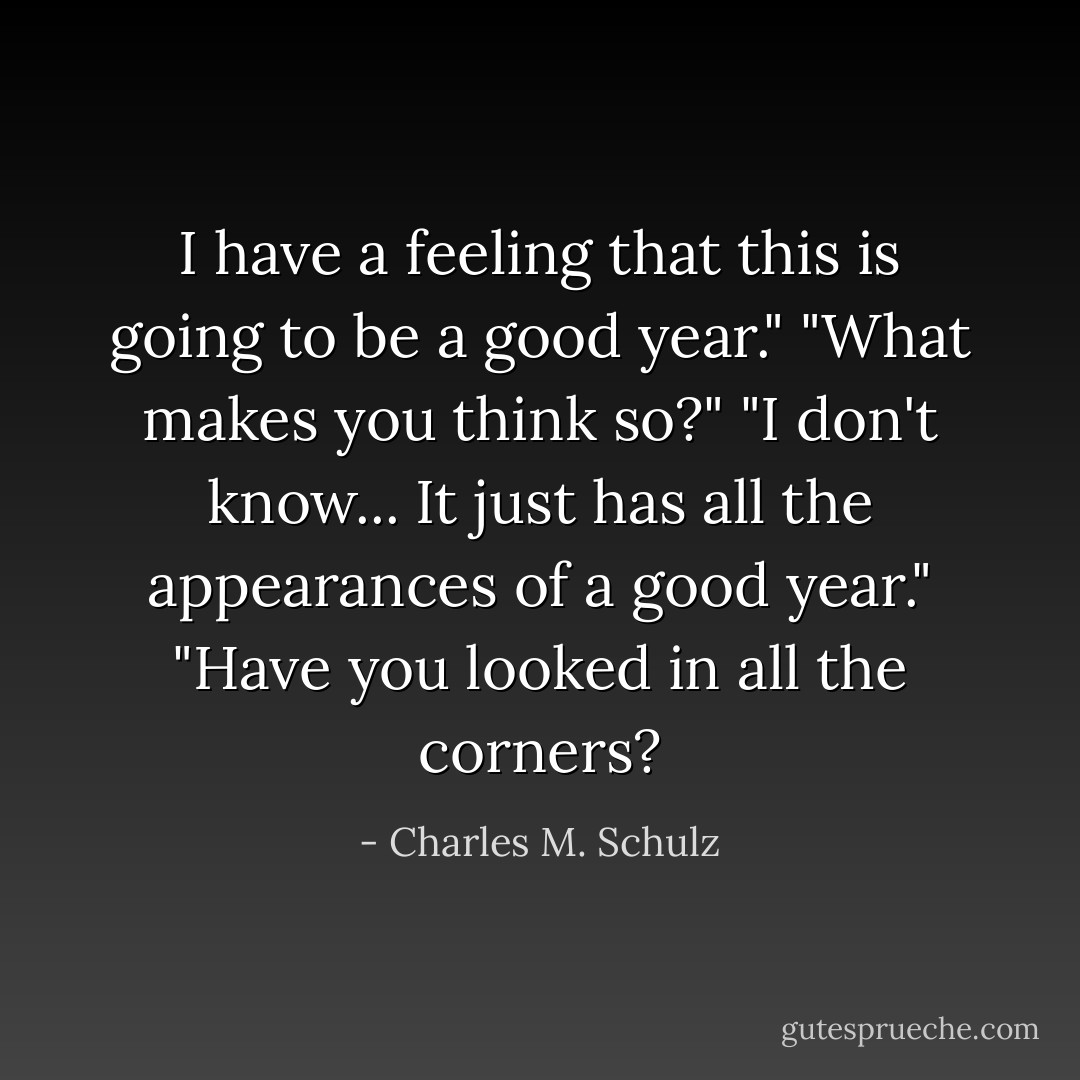 I have a feeling that this is going to be a good year."<br />"What makes you think so?"<br />"I don't know... It just has all the appearances of a good year."<br />"Have you looked in all the corners? - Charles M. Schulz