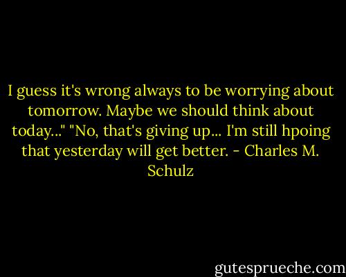 I guess it's wrong always to be worrying about tomorrow. Maybe we should think about today..."<br />"No, that's giving up... I'm still hpoing that yesterday will get better. - Charles M. Schulz