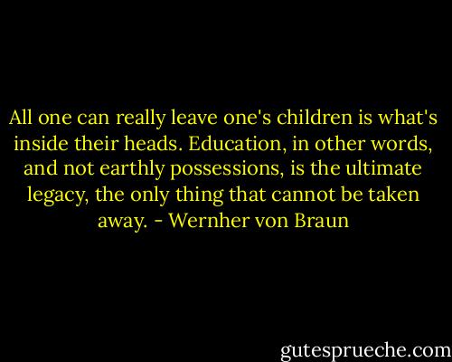 All one can really leave one's children is what's inside their heads. Education, in other words, and not earthly possessions, is the ultimate legacy, the only thing that cannot be taken away. - Wernher von Braun