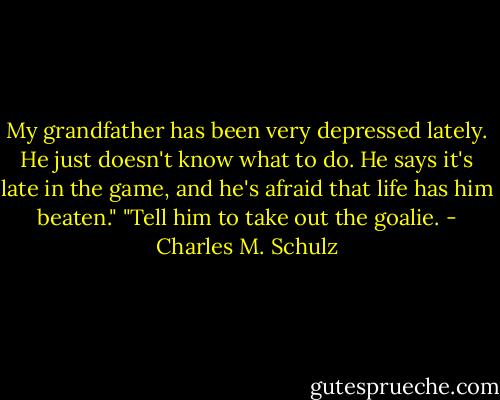 My grandfather has been very depressed lately. He just doesn't know what to do. He says it's late in the game, and he's afraid that life has him beaten."<br />"Tell him to take out the goalie. - Charles M. Schulz