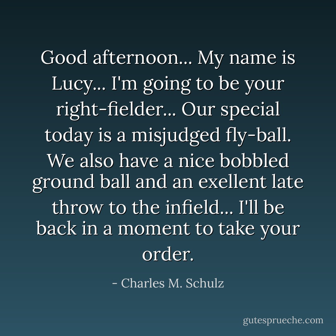 Good afternoon... My name is Lucy... I'm going to be your right-fielder... Our special today is a misjudged fly-ball. We also have a nice bobbled ground ball and an exellent late throw to the infield... I'll be back in a moment to take your order. - Charles M. Schulz