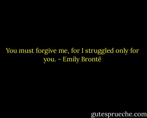 You must forgive me, for I struggled only for you. - Emily Brontë