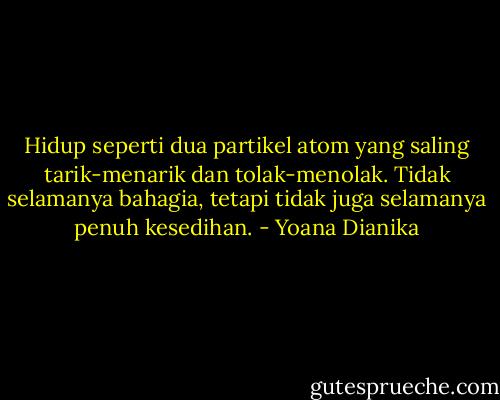Hidup seperti dua partikel atom yang saling tarik-menarik dan tolak-menolak. Tidak selamanya bahagia, tetapi tidak juga selamanya penuh kesedihan. - Yoana Dianika
