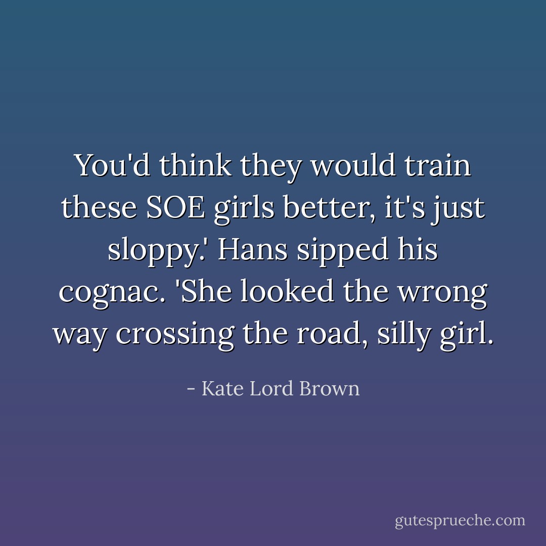 You'd think they would train these SOE girls better, it's just sloppy.' Hans sipped his cognac. 'She looked the wrong way crossing the road, silly girl. - Kate Lord Brown