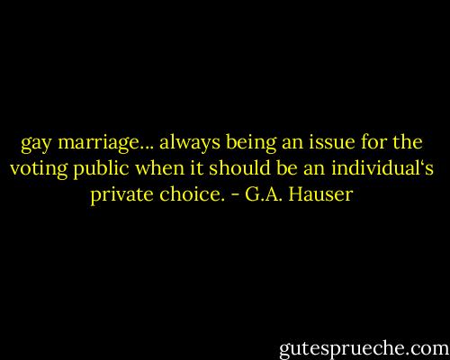 gay marriage... always being an issue for the voting public when it should be an individual‘s private choice. - G.A. Hauser