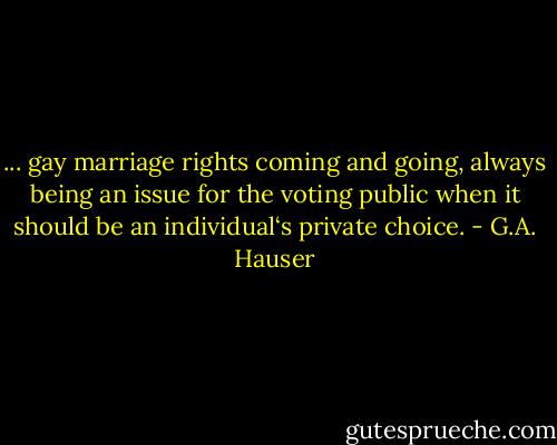 ... gay marriage rights coming and going, always being an issue for the voting public when it should be an individual‘s private choice. - G.A. Hauser
