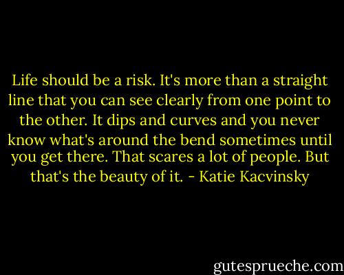 Life should be a risk. It's more than a straight line that you can see clearly from one point to the other. It dips and curves and you never know what's around the bend sometimes until you get there. That scares a lot of people. But that's the beauty of it. - Katie Kacvinsky