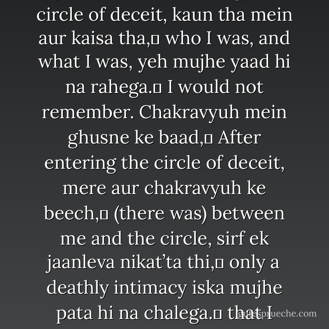 Chakravyuh mein ghusne se pehle,<br />Before entering the circle of deceit,<br />kaun tha mein aur kaisa tha,	<br />who I was, and what I was,<br />yeh mujhe yaad hi na rahega.	<br />I would not remember.<br />Chakravyuh mein ghusne ke baad,	<br />After entering the circle of deceit,<br />mere aur chakravyuh ke beech,	<br />(there was) between me and the circle,<br />sirf ek jaanleva nikat’ta thi,	<br />only a deathly intimacy<br />iska mujhe pata hi na chalega.	<br />that I never realised. - Dilip Chitre
