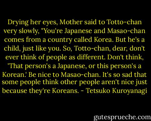 Drying her eyes, Mother said to Totto-chan very slowly, "You're Japanese and Masao-chan comes from a country called Korea. But he's a child, just like you. So, Totto-chan, dear, don't ever think of people as different. Don't think, 'That person's a Japanese, or this person's a Korean.' Be nice to Masao-chan. It's so sad that some people think other people aren't nice just because they're Koreans. - Tetsuko Kuroyanagi
