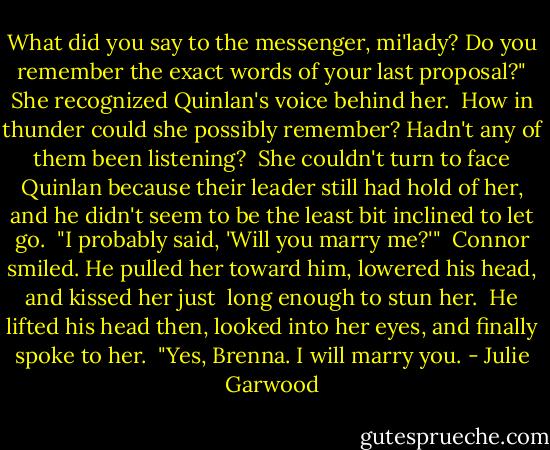 What did you say to the messenger, mi'lady? Do you remember the exact words of your last proposal?"<br />She recognized Quinlan's voice behind her.<br /><br />How in thunder could she possibly remember? Hadn't any of them been listening?<br /><br />She couldn't turn to face Quinlan because their leader still had hold of her, and he didn't seem to be the<br />least bit inclined to let go.<br /><br />"I probably said, 'Will you marry me?'"<br /><br />Connor smiled. He pulled her toward him, lowered his head, and kissed her just <br />long enough to stun her.<br /><br />He lifted his head then, looked into her eyes, and finally spoke to her.<br /><br />"Yes, Brenna. I will marry you. - Julie Garwood
