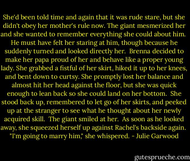She'd been told time and again that it was rude stare, but she didn't obey her mother's rule now. The giant mesmerized her and she wanted to remember everything she could about him.<br /><br />He must have felt her staring at him, though because he suddenly turned and looked directly her.<br /><br />Brenna decided to make her papa proud of her and behave like a proper young lady. She grabbed a fistful of her skirt, hiked it up to her knees, and bent down to curtsy. She promptly lost her balance and almost hit her head against the floor, but she was quick enough to lean back so she could land on her<br />bottom.<br /><br />She stood back up, remembered to let go of her skirts, and peeked up at the stranger to see what he thought about her newly acquired skill.<br /><br />The giant smiled at her.<br /><br />As soon as he looked away, she squeezed herself up against Rachel's backside again.<br /><br />"I'm going to marry him," she whispered. - Julie Garwood