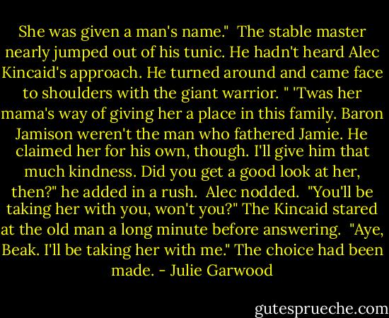 She was given a man's name."<br /><br />The stable master nearly jumped out of his tunic. He hadn't heard Alec Kincaid's approach. He turned around and came face to shoulders with the giant warrior. " 'Twas her mama's way of giving her a place in this family. Baron Jamison weren't the man who fathered Jamie. He claimed her for his own, though. I'll give him that much kindness. Did you get a good look at her, then?" he added in a rush.<br /><br />Alec nodded.<br /><br />"You'll be taking her with you, won't you?" The Kincaid stared at the old man a long minute before answering.<br /><br />"Aye, Beak. I'll be taking her with me." The choice had been made. - Julie Garwood