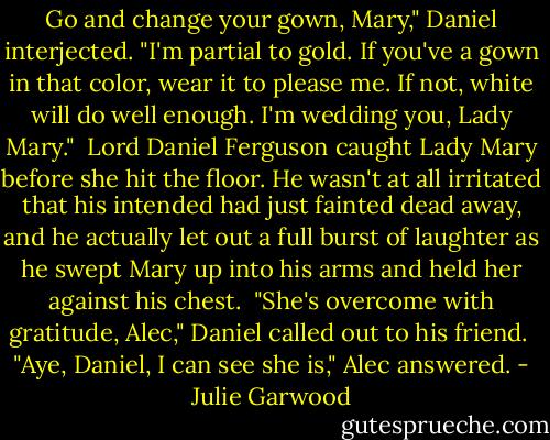 Go and change your gown, Mary," Daniel interjected. "I'm partial to gold. If you've a gown in that color, wear it to please me. If not, white will do well enough. I'm wedding you, Lady Mary."<br /><br />Lord Daniel Ferguson caught Lady Mary before she hit the floor. He wasn't at all irritated that his intended had just fainted dead away, and he actually let out a full burst of laughter as he swept Mary up into his arms and held her against his chest.<br /><br />"She's overcome with gratitude, Alec," Daniel called out to his friend.<br /><br />"Aye, Daniel, I can see she is," Alec answered. - Julie Garwood