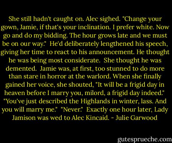 She still hadn't caught on. Alec sighed. "Change your gown, Jamie, if that's your inclination. I prefer white. Now go and do my bidding. The hour grows late and we must be on our way."<br /><br />He'd deliberately lengthened his speech, giving her time to react to his announcement. He thought he was being most considerate.<br /><br />She thought he was demented.<br /><br />Jamie was, at first, too stunned to do more than stare in horror at the warlord. When she finally gained her voice, she shouted, "It will be a frigid day in heaven before I marry you, milord, a frigid day indeed."<br /><br />"You've just described the Highlands in winter, lass. And you will marry me."<br /><br />"Never."<br /><br />Exactly one hour later, Lady Jamison was wed to Alec Kincaid. - Julie Garwood